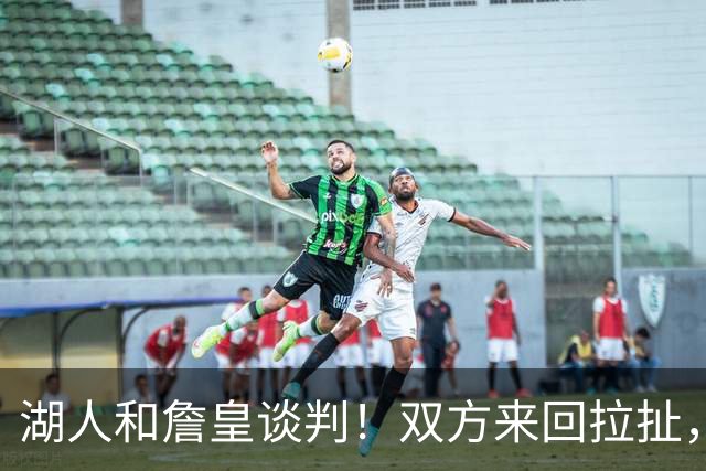 湖人和詹皇谈判！双方来回拉扯，有意14+10顶级中锋，曾要价小里